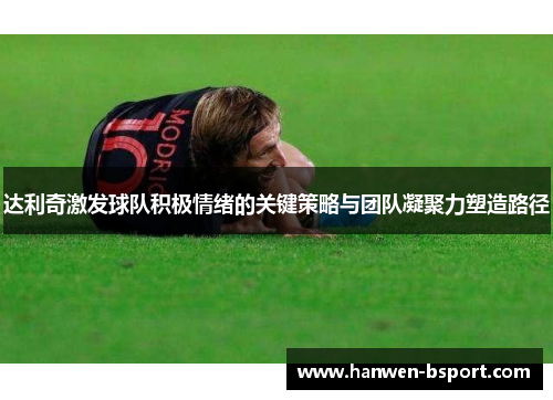达利奇激发球队积极情绪的关键策略与团队凝聚力塑造路径