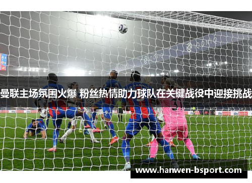 曼联主场氛围火爆 粉丝热情助力球队在关键战役中迎接挑战 曼联主场氛围火爆 粉丝热情助力球队在关键战役中迎接挑战