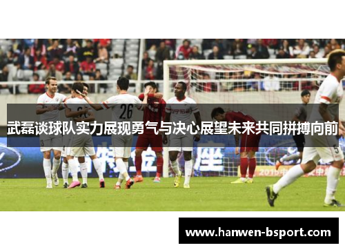 武磊谈球队实力展现勇气与决心展望未来共同拼搏向前