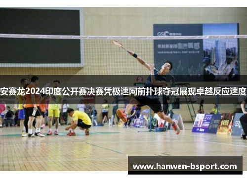 安赛龙2024印度公开赛决赛凭极速网前扑球夺冠展现卓越反应速度