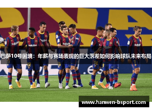 巴萨10号困境:年薪与赛场表现的巨大落差如何影响球队未来布局 巴萨10号困境:年薪与赛场表现的巨大落差如何影响球队未来布局