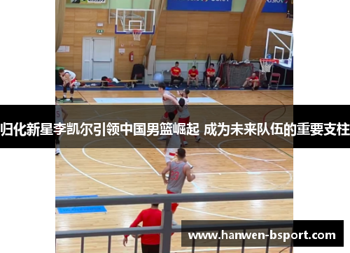 归化新星李凯尔引领中国男篮崛起 成为未来队伍的重要支柱