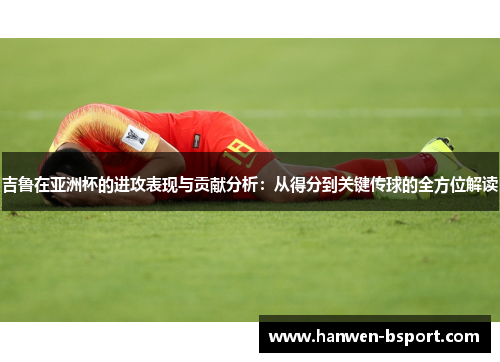 吉鲁在亚洲杯的进攻表现与贡献分析：从得分到关键传球的全方位解读