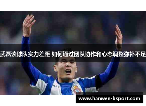 武磊谈球队实力差距 如何通过团队协作和心态调整弥补不足