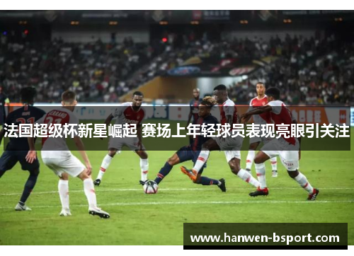 法国超级杯新星崛起 赛场上年轻球员表现亮眼引关注