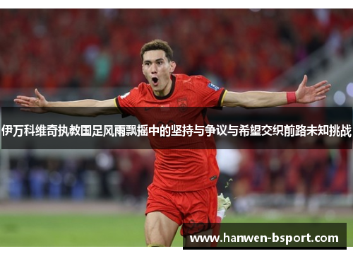 伊万科维奇执教国足风雨飘摇中的坚持与争议与希望交织前路未知挑战