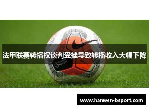 法甲联赛转播权谈判受挫导致转播收入大幅下降 法甲联赛转播权谈判受挫导致转播收入大幅下降