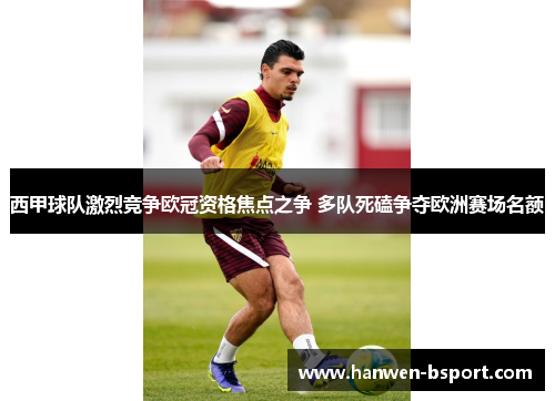 西甲球队激烈竞争欧冠资格焦点之争 多队死磕争夺欧洲赛场名额