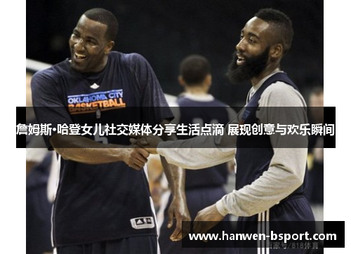 詹姆斯·哈登女儿社交媒体分享生活点滴 展现创意与欢乐瞬间